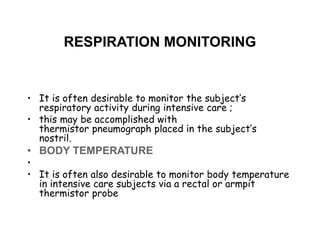 RESPIRATION MONITORING
• It is often desirable to monitor the subject’s
respiratory activity during intensive care ;
• this may be accomplished with
thermistor pneumograph placed in the subject’s
nostril.
• BODY TEMPERATURE
•
• It is often also desirable to monitor body temperature
in intensive care subjects via a rectal or armpit
thermistor probe
 