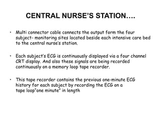 CENTRAL NURSE’S STATION….
• Multi connector cable connects the output form the four
subject- monitoring sites located beside each intensive care bed
to the central nurse’s station.
• Each subject’s ECG is continuously displayed via a four channel
CRT display. And also these signals are being recorded
continuously on a memory loop tape recorder.
• This tape recorder contains the previous one-minute ECG
history for each subject by recording the ECG on a
tape loop“one minute” in length
 