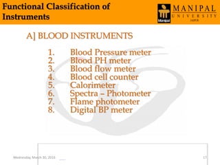 Functional Classification of
Instruments
A] BLOOD INSTRUMENTS
1. Blood Pressure meter
2. Blood PH meter
3. Blood flow meter
4. Blood cell counter
5. Calorimeter
6. Spectra – Photometer
7. Flame photometer
8. Digital BP meter
Wednesday, March 30, 2016 17
 
