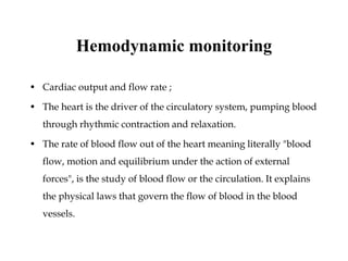Hemodynamic monitoring
• Cardiac output and flow rate ;
• The heart is the driver of the circulatory system, pumping blood
through rhythmic contraction and relaxation.
• The rate of blood flow out of the heart meaning literally "blood
flow, motion and equilibrium under the action of external
forces", is the study of blood flow or the circulation. It explains
the physical laws that govern the flow of blood in the blood
vessels.
 