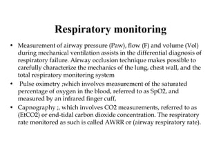 Respiratory monitoring
• Measurement of airway pressure (Paw), flow (F) and volume (Vol)
during mechanical ventilation assists in the differential diagnosis of
respiratory failure. Airway occlusion technique makes possible to
carefully characterize the mechanics of the lung, chest wall, and the
total respiratory monitoring system
• Pulse oximetry ;which involves measurement of the saturated
percentage of oxygen in the blood, referred to as SpO2, and
measured by an infrared finger cuff,
• Capnography ;, which involves CO2 measurements, referred to as
(EtCO2) or end-tidal carbon dioxide concentration. The respiratory
rate monitored as such is called AWRR or (airway respiratory rate).
 