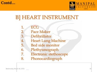 Contd…
B] HEART INSTRUMENT
1. ECG
2. Pace Maker
3. Defibrillator
4. Heart Lung Machine
5. Bed side monitor
6. Plethysmograph
7. Electronic stethoscope
8. Phonocardiograph
Wednesday, March 30, 2016 18
 