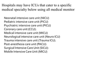 Hospitals may have ICUs that cater to a specific
medical specialty below using all medical monitor
Neonatal intensive care unit (NICU)
Pediatric intensive care unit (PICU)
Psychiatric intensive care unit (PICU)
Coronary care unit (CCU):
Medical intensive care unit (MICU)
Neurological intensive care unit (Neuro ICU)
Trauma intensive care unit (Trauma ICU).
Post-anesthesia care unit (PACU):
Surgical Intensive Care Unit (SICU):
Mobile Intensive Care Unit (MICU)
 