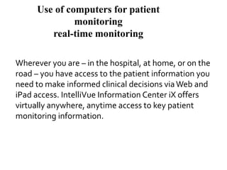 Use of computers for patient
monitoring
real-time monitoring
Wherever you are – in the hospital, at home, or on the
road – you have access to the patient information you
need to make informed clinical decisions viaWeb and
iPad access. IntelliVue Information Center iX offers
virtually anywhere, anytime access to key patient
monitoring information.
 