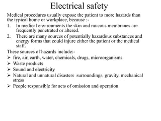 Electrical safety
Medical procedures usually expose the patient to more hazards than
the typical home or workplace, because :-
1. In medical environments the skin and mucous membranes are
frequently penetrated or altered.
2. There are many sources of potentially hazardous substances and
energy forms that could injure either the patient or the medical
staff.
These sources of hazards include:-
 fire, air, earth, water, chemicals, drugs, microorganisms
 Waste products
 Sound and electricity
 Natural and unnatural disasters surroundings, gravity, mechanical
stress
 People responsible for acts of omission and operation
 