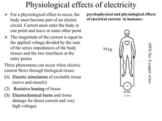 Physiological effects of electricity
 For a physiological effect to occur, the
body must become part of an electric
circuit. Current must enter the body at
one point and leave at some other point
 The magnitude of the current is equal to
the applied voltage divided by the sum
of the series impedances of the body
tissues and the two interfaces at the
entry points
Three phenomena can occur when electric
current flows through biological tissue:
(1) Electric stimulation of excitable tissue
(nerve and muscle)
(2) Resistive heating of tissue
(3) Electrochemical burns and tissue
damage for direct current and very
high voltages
psychophysical and physiological effects
of electrical current in humans:-
70 kg
AWGNo.8copperwires
 