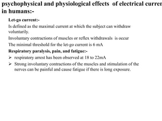 Let-go current:-
Is defined as the maximal current at which the subject can withdraw
voluntarily.
Involuntary contractions of muscles or reflex withdrawals is occur
The minimal threshold for the let-go current is 6 mA
Respiratory paralysis, pain, and fatigue:-
 respiratory arrest has been observed at 18 to 22mA
 Strong involuntary contractions of the muscles and stimulation of the
nerves can be painful and cause fatigue if there is long exposure.
psychophysical and physiological effects of electrical curren
in humans:-
 