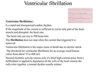 Ventricular fibrillation
Ventricular fibrillation:-
Is a rapid and disorganized cardiac rhythm.
If the magnitude of the current is sufficient to excite only part of the heart
muscle and disrupted the heart rate
The heart rate can rise to 300 beats/min
The fibrillation does not stop when the current that triggered it is
removed.
Ventricular fibrillation is the major cause of death due to electric shock.
The threshold for ventricular fibrillation for an average-sized human
varies from about 75 to 400 mA
Normal rhythmic activity returns only if a brief high-current pulse from a
defibrillator is applied to depolarize all the cells of the heart muscle the
cells relax together, a normal rhythm usually returns
 