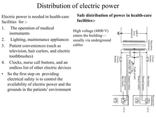 Distribution of electric power
Electric power is needed in health-care
facilities for :-
1. The operation of medical
instruments
2. Lighting, maintenance appliances
3. Patient conveniences (such as
television, hair curlers, and electric
toothbrushes)
4. Clocks, nurse call buttons, and an
endless list of other electric devices
• So the first step on providing
electrical safety is to control the
availability of electric power and the
grounds in the patients’ environment
Safe distribution of power in health-care
facilities:-
High voltage (4800 V)
enters the building—
usually via underground
cables
 