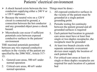 Patients’ electrical environment
 A shock hazard exists between the two
conductors supplying either a 240 V or
a 120 V appliance.
 Because the neutral wire on a 120 V
circuit is connected to ground, a
connection between the hot conductor
and any grounded object poses a shock
hazard.
 Microshocks can occur if sufficient
potentials exist between exposed
conductive surfaces in the patients’
environment
THE maximal potentials permitted
between any two exposed conductive
surfaces in the vicinity of the patient are
specified by the 2006 NEC, Article 517-
15:
1. General-care areas, 500 mV under
normal operation
2. Critical-care areas, 40 mV under
normal operation
Things must be done:-
1. All exposed conductive surfaces in
the vicinity of the patient must be
grounded at a single patient
grounding point.
2. Periodic testing for continuity
between the patient ground and all
grounded surfaces is required
3. Each patient-bed location in general-
care areas must have at least four
single or two duplex receptacles ,the
receptacle must be grounded
4. At least two branch circuits with
separate automatic overcurrent
devices must supply the location of
each patient bed.
5. For critical-care areas at least six
single or three duplex receptacles are
required for each location of a patient
bed
 