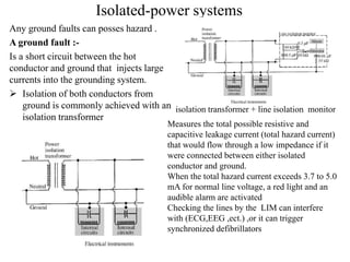 Isolated-power systems
Any ground faults can posses hazard .
A ground fault :-
Is a short circuit between the hot
conductor and ground that injects large
currents into the grounding system.
 Isolation of both conductors from
ground is commonly achieved with an
isolation transformer
isolation transformer + line isolation monitor
Measures the total possible resistive and
capacitive leakage current (total hazard current)
that would flow through a low impedance if it
were connected between either isolated
conductor and ground.
When the total hazard current exceeds 3.7 to 5.0
mA for normal line voltage, a red light and an
audible alarm are activated
Checking the lines by the LIM can interfere
with (ECG,EEG ,ect.) ,or it can trigger
synchronized defibrillators
 