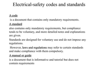 Electrical-safety codes and standards
A code
is a document that contains only mandatory requirements.
A standard
also contains only mandatory requirements, but compliance
tends to be voluntary, and more detailed notes and explanations
are given.
Standards are designed for voluntary use and do not impose any
regulations.
However, laws and regulations may refer to certain standards
and make compliance with them compulsory.
A manual or guide
is a document that is informative and tutorial but does not
contain requirements
 