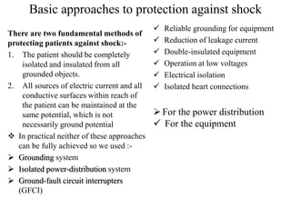 Basic approaches to protection against shock
There are two fundamental methods of
protecting patients against shock:-
1. The patient should be completely
isolated and insulated from all
grounded objects.
2. All sources of electric current and all
conductive surfaces within reach of
the patient can be maintained at the
same potential, which is not
necessarily ground potential
 In practical neither of these approaches
can be fully achieved so we used :-
 Grounding system
 Isolated power-distribution system
 Ground-fault circuit interrupters
(GFCI)
 Reliable grounding for equipment
 Reduction of leakage current
 Double-insulated equipment
 Operation at low voltages
 Electrical isolation
 Isolated heart connections
For the power distribution
 For the equipment
 