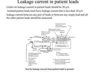 Leakage current in patient leads
Limits on leakage current in patient leads should be 50 µA.
Isolated patient leads must have leakage current that is less than 10 µA.
leakage current between any pair of leads or between any single lead and all
the other patient leads should be measured.
Test for leakage current from patient leads to ground
 