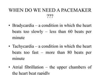WHEN DO WE NEED A PACEMAKER
???
• Bradycardia – a condition in which the heart
beats too slowly – less than 60 beats per
minute
• Tachycardia – a condition in which the heart
beats too fast – more than 80 beats per
minute
• Atrial fibrillation – the upper chambers of
the heart beat rapidly
 