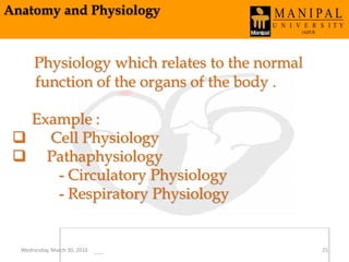 Anatomy and Physiology
Physiology which relates to the normal
function of the organs of the body .
Example :
 Cell Physiology
 Pathaphysiology
- Circulatory Physiology
- Respiratory Physiology
Wednesday, March 30, 2016 25
 