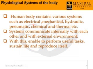 Physiological Systems of the body
 Human body contains various systems
such as electrical ,mechanical, hydraulic,
pneumatic, chemical and thermal etc.
 Systems communicate internally with each
other and with external environment.
 With this, enable to perform useful tasks,
sustain life and reproduce itself.
Wednesday, March 30, 2016 26
 
