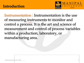Introduction
Instrumentation : Instrumentation is the use
of measuring instruments to monitor and
control a process. It is the art and science of
measurement and control of process variables
within a production, laboratory, or
manufacturing area.
Wednesday, March 30, 2016 3
 