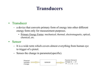 Transducers
• Transducer
– a device that converts primary form of energy into other different
energy form only for measurement purposes.
• Primary Energy Forms: mechanical, thermal, electromagnetic, optical,
chemical, etc.
• Sensor
– It is a wide term which covers almost everything from human eye
to trigger of a pistol.
– Senses the change in parameter(specific).
 