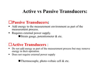 Active vs Passive Transducers:
Passive Transducers:
 Add energy to the measurement environment as part of the
measurement process.
 Requires external power supply.
Strain gauge, potentiometer & etc.
Active Transducers :
 Do not add energy as part of the measurement process but may remove
energy in their operation.
 Does not require external power supply
Thermocouple, photo-voltaic cell & etc.
 