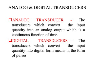 ANALOG & DIGITAL TRANSDUCERS
ANALOG TRANSDUCER - The
transducers which convert the input
quantity into an analog output which is a
continuous function of time.
DIGITAL TRANSDUCERS - The
transducers which convert the input
quantity into digital form means in the form
of pulses.
 