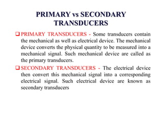 PRIMARY vs SECONDARY
TRANSDUCERS
 PRIMARY TRANSDUCERS - Some transducers contain
the mechanical as well as electrical device. The mechanical
device converts the physical quantity to be measured into a
mechanical signal. Such mechanical device are called as
the primary transducers.
 SECONDARY TRANSDUCERS - The electrical device
then convert this mechanical signal into a corresponding
electrical signal. Such electrical device are known as
secondary transducers
 