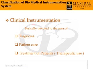 Classification of Bio Medical Instrumentation
System
 Clinical Instrumentation
Basically devoted to the area of
 Diagnosis
 Patient care
 Treatment of Patients ( Therapeutic use )
Wednesday, March 30, 2016 6
 