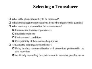 Selecting a Transducer
 What is the physical quantity to be measured?
 Which transducer principle can best be used to measure this quantity?
 What accuracy is required for this measurement?
 Fundamental transducer parameters
 Physical conditions
 Environmental conditions
 Compatibility of the associated equipment
 Reducing the total measurement error :
 Using in-place system calibration with corrections performed in the
data reduction
 Artificially controlling the environment to minimize possible errors
 