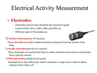 Electrical Activity Measurement
• Electrodes:
– Electrodes convert ionic potential into electrical signals.
– Used for EEG, ECG, EMG, ERG and EOG etc.
– Different types of Electrodes are:
1) Surface Electrodes(no. Of muscles)
These electrodes are used to obtain bioelectric potentials from the surface of the
body.
2) Needle electrodes(specific to a muscle)
These electrodes are inserted into body to obtain localized measurement of potentials
from a specific muscle.
3) Microelectrodes(cellular level record)
Electrodes have tips sufficiently small to penetrate a single cell in order to obtain
readings from within cell.
 