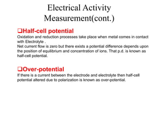 Half-cell potential
Oxidation and reduction processes take place when metal comes in contact
with Electrolyte .
Net current flow is zero but there exists a potential difference depends upon
the position of equilibrium and concentration of ions. That p.d. is known as
half-cell potential.
Over-potential
If there is a current between the electrode and electrolyte then half-cell
potential altered due to polarization is known as over-potential.
Electrical Activity
Measurement(cont.)
 