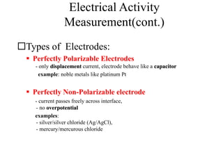 Electrical Activity
Measurement(cont.)
Types of Electrodes:
 Perfectly Polarizable Electrodes
- only displacement current, electrode behave like a capacitor
example: noble metals like platinum Pt
 Perfectly Non-Polarizable electrode
- current passes freely across interface,
- no overpotential
examples:
- silver/silver chloride (Ag/AgCl),
- mercury/mercurous chloride
 