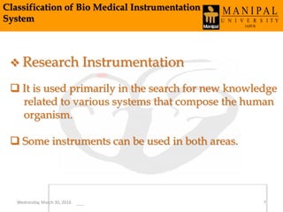 Classification of Bio Medical Instrumentation
System
 Research Instrumentation
 It is used primarily in the search for new knowledge
related to various systems that compose the human
organism.
 Some instruments can be used in both areas.
Wednesday, March 30, 2016 7
 