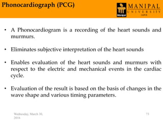 Phonocardiograph (PCG)
Wednesday, March 30,
2016
73
• A Phonocardiogram is a recording of the heart sounds and
murmurs.
• Eliminates subjective interpretation of the heart sounds
• Enables evaluation of the heart sounds and murmurs with
respect to the electric and mechanical events in the cardiac
cycle.
• Evaluation of the result is based on the basis of changes in the
wave shape and various timing parameters.
 