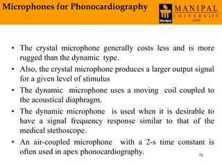 76
• The crystal microphone generally costs less and is more
rugged than the dynamic type.
• Also, the crystal microphone produces a larger output signal
for a given level of stimulus
• The dynamic microphone uses a moving coil coupled to
the acoustical diaphragm.
• The dynamic microphone is used when it is desirable to
have a signal frequency response similar to that of the
medical stethoscope.
• An air-coupled microphone with a 2-s time constant is
often used in apex phonocardiography.
Microphones for Phonocardiography
 