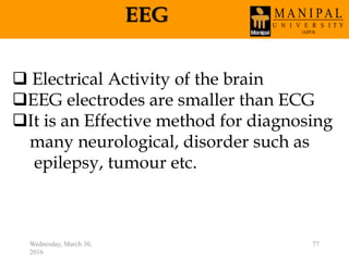 EEG
Wednesday, March 30,
2016
77
 Electrical Activity of the brain
EEG electrodes are smaller than ECG
It is an Effective method for diagnosing
many neurological, disorder such as
epilepsy, tumour etc.
 