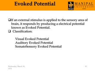 Evoked Potential
Wednesday, March 30,
2016
83
If an external stimulus is applied to the sensory area of
brain, it responds by producing a electrical potential
known as Evoked Potential.
 Classification:
Visual Evoked Potential
Auditory Evoked Potential
SomatoSensory Evoked Potential
 