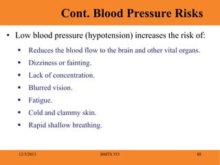 BMTS 353 88
Cont. Blood Pressure Risks
12/3/2013
• Low blood pressure (hypotension) increases the risk of:
 Reduces the blood flow to the brain and other vital organs.
 Dizziness or fainting.
 Lack of concentration.
 Blurred vision.
 Fatigue.
 Cold and clammy skin.
 Rapid shallow breathing.
 