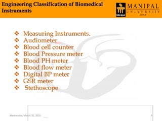 Engineering Classification of Biomedical
Instruments
 Measuring Instruments.
 Audiometer
 Blood cell counter
 Blood Pressure meter
 Blood PH meter
 Blood flow meter
 Digital BP meter
 GSR meter
 Stethoscope
Wednesday, March 30, 2016 9
 