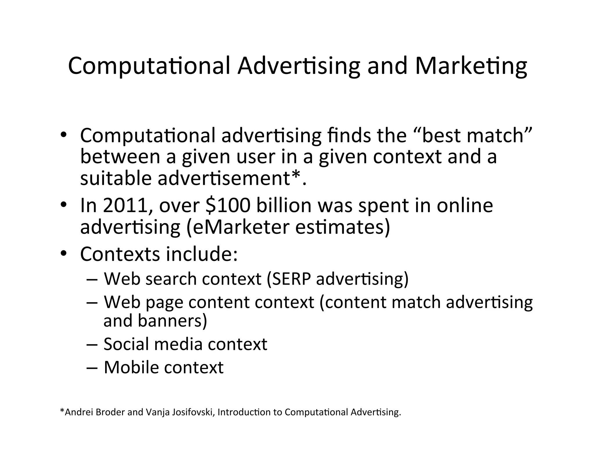 Computa?onal	
  Adver?sing	
  and	
  Marke?ng	
  
•  Computa?onal	
  adver?sing	
  ﬁnds	
  the	
  “best	
  match”	
  
between	
  a	
  given	
  user	
  in	
  a	
  given	
  context	
  and	
  a	
  
suitable	
  adver?sement*.	
  
•  In	
  2011,	
  over	
  $100	
  billion	
  was	
  spent	
  in	
  online	
  
adver?sing	
  (eMarketer	
  es?mates)	
  
•  Contexts	
  include:	
  
–  Web	
  search	
  context	
  (SERP	
  adver?sing)	
  
–  Web	
  page	
  content	
  context	
  (content	
  match	
  adver?sing	
  
and	
  banners)	
  
–  Social	
  media	
  context	
  
–  Mobile	
  context	
  
	
  
	
  
*Andrei	
  Broder	
  and	
  Vanja	
  Josifovski,	
  Introduc?on	
  to	
  Computa?onal	
  Adver?sing.	
  
 