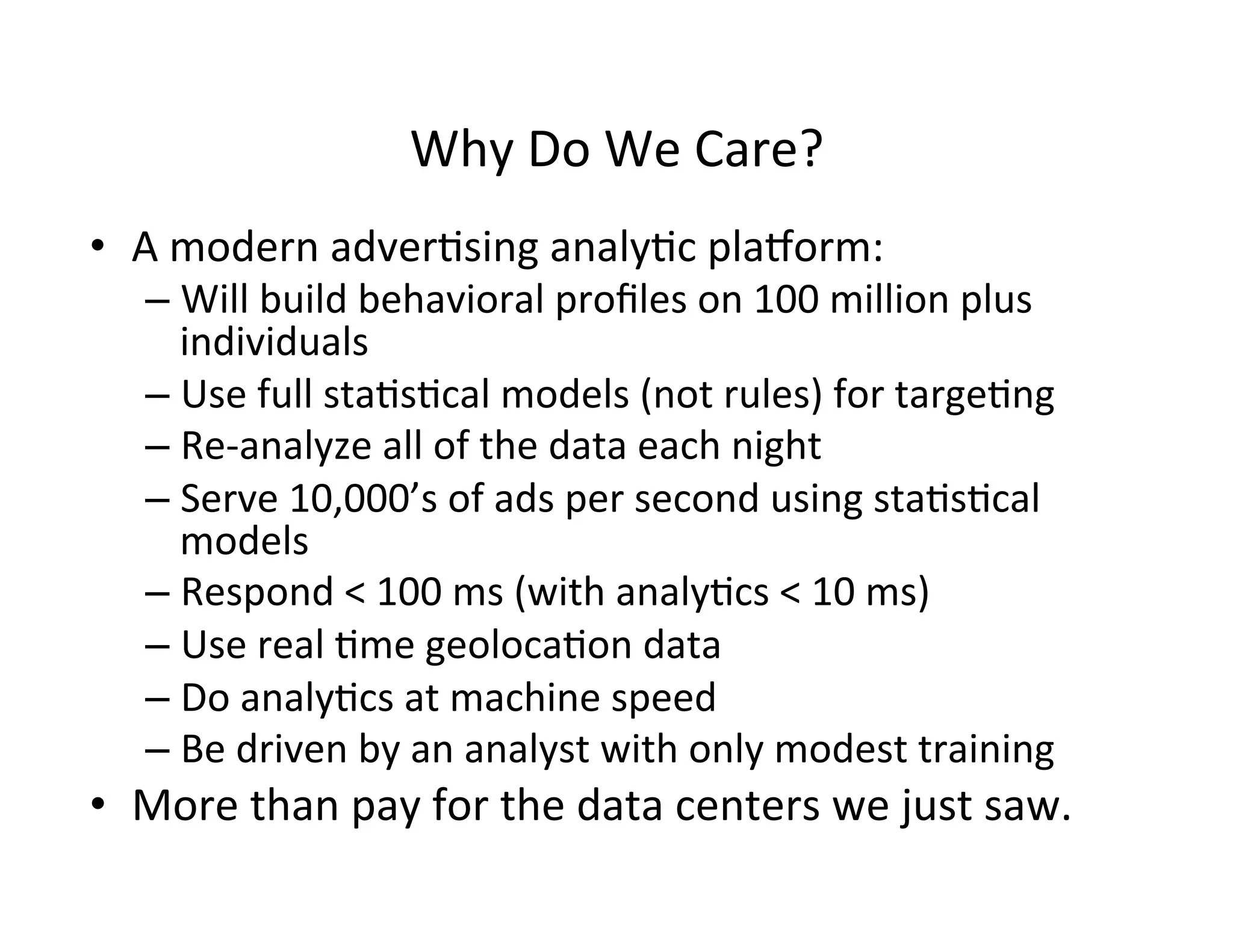 Why	
  Do	
  We	
  Care?	
  
•  A	
  modern	
  adver?sing	
  analy?c	
  planorm:	
  
– Will	
  build	
  behavioral	
  proﬁles	
  on	
  100	
  million	
  plus	
  
individuals	
  	
  
– Use	
  full	
  sta?s?cal	
  models	
  (not	
  rules)	
  for	
  targe?ng	
  
– Re-­‐analyze	
  all	
  of	
  the	
  data	
  each	
  night	
  
– Serve	
  10,000’s	
  of	
  ads	
  per	
  second	
  using	
  sta?s?cal	
  
models	
  
– Respond	
  <	
  100	
  ms	
  (with	
  analy?cs	
  <	
  10	
  ms)	
  
– Use	
  real	
  ?me	
  geoloca?on	
  data	
  
– Do	
  analy?cs	
  at	
  machine	
  speed	
  	
  
– Be	
  driven	
  by	
  an	
  analyst	
  with	
  only	
  modest	
  training	
  
•  More	
  than	
  pay	
  for	
  the	
  data	
  centers	
  we	
  just	
  saw.	
  
 