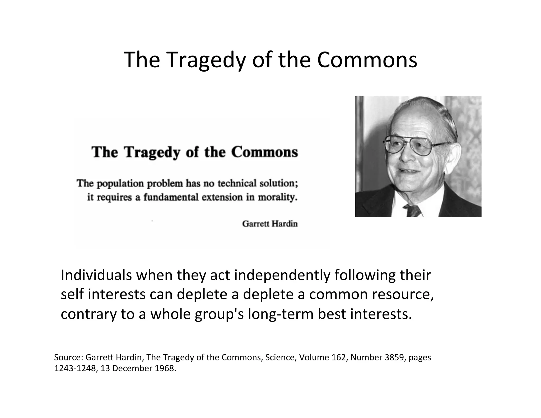The	
  Tragedy	
  of	
  the	
  Commons	
  
Source:	
  Garrep	
  Hardin,	
  The	
  Tragedy	
  of	
  the	
  Commons,	
  Science,	
  Volume	
  162,	
  Number	
  3859,	
  pages	
  
1243-­‐1248,	
  13	
  December	
  1968.	
  
Individuals	
  when	
  they	
  act	
  independently	
  following	
  their	
  
self	
  interests	
  can	
  deplete	
  a	
  deplete	
  a	
  common	
  resource,	
  
contrary	
  to	
  a	
  whole	
  group's	
  long-­‐term	
  best	
  interests.	
  
 