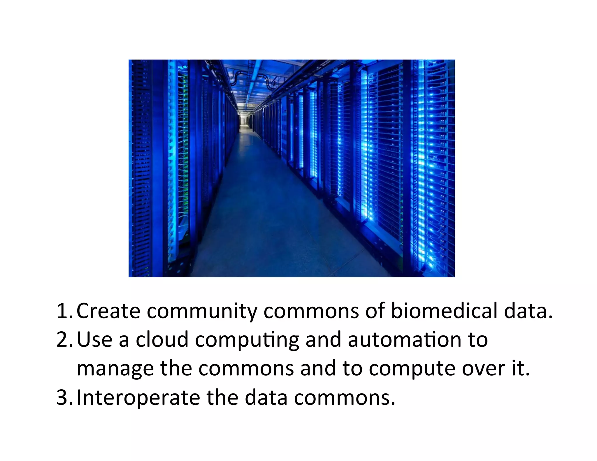 1. Create	
  community	
  commons	
  of	
  biomedical	
  data.	
  
2. Use	
  a	
  cloud	
  compu?ng	
  and	
  automa?on	
  to	
  
manage	
  the	
  commons	
  and	
  to	
  compute	
  over	
  it.	
  
3. Interoperate	
  the	
  data	
  commons.	
  
 