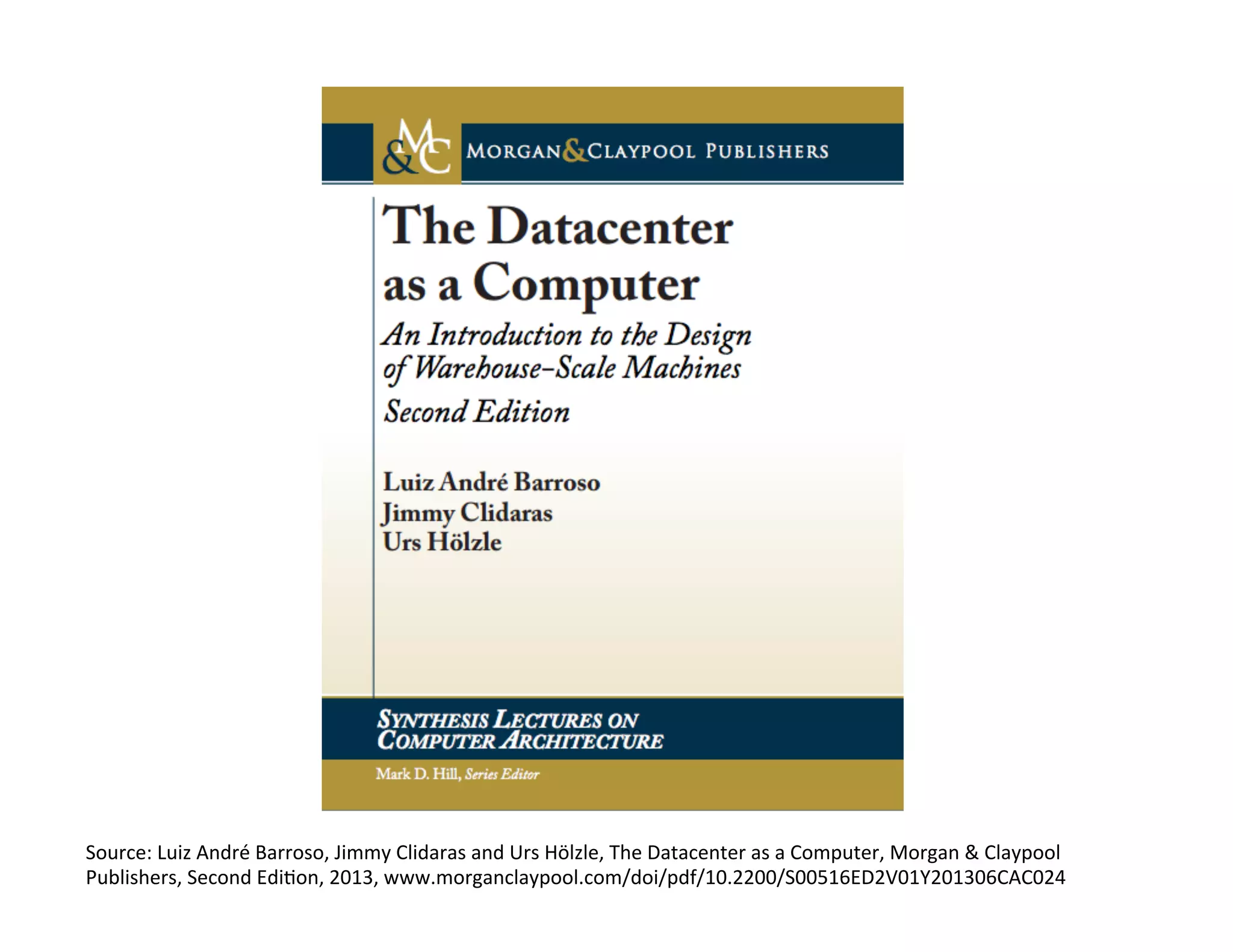 Source:	
  Luiz	
  André	
  Barroso,	
  Jimmy	
  Clidaras	
  and	
  Urs	
  Hölzle,	
  The	
  Datacenter	
  as	
  a	
  Computer,	
  Morgan	
  &	
  Claypool	
  
Publishers,	
  Second	
  Edi?on,	
  2013,	
  www.morganclaypool.com/doi/pdf/10.2200/S00516ED2V01Y201306CAC024	
  
 