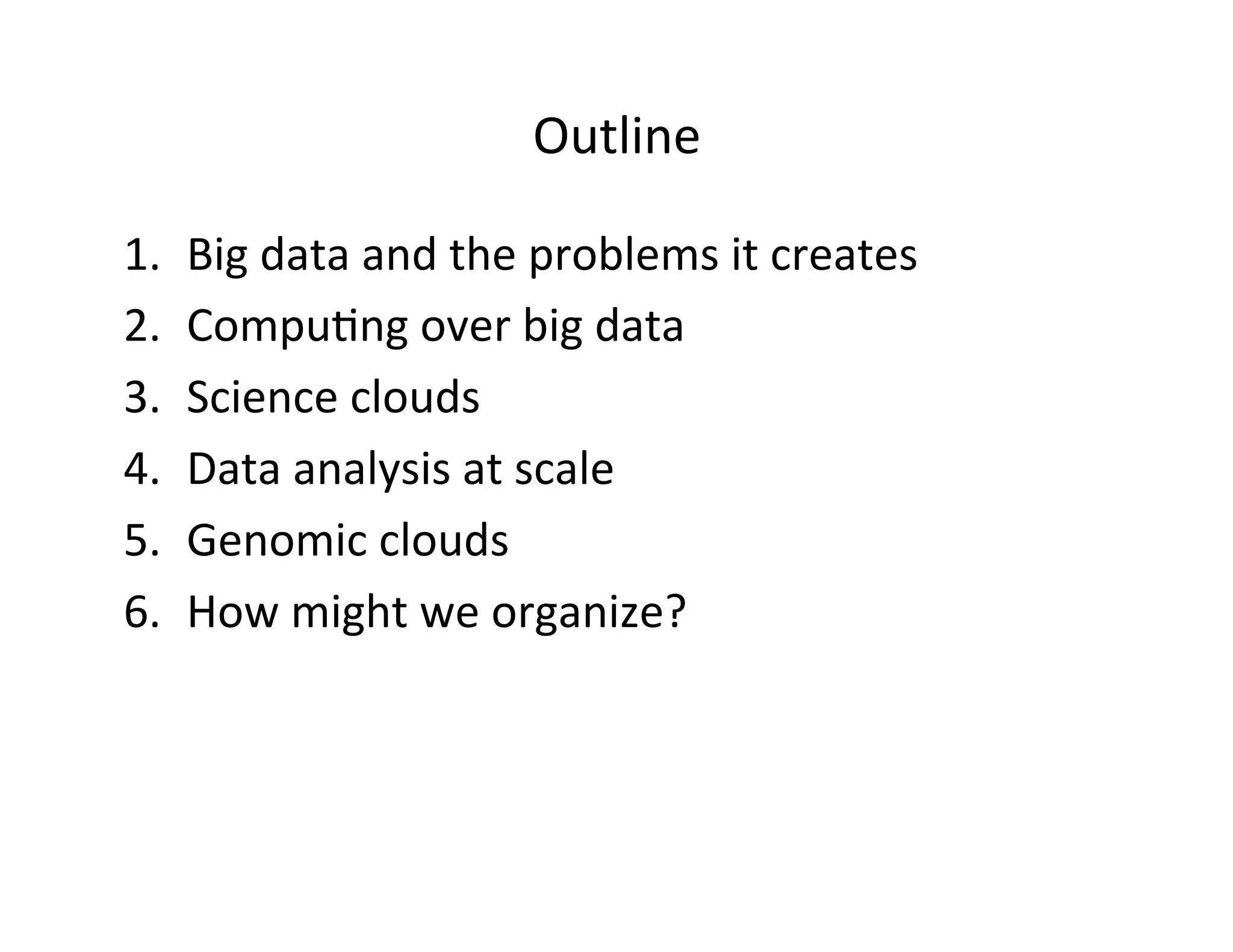 Outline	
  
1.  Big	
  data	
  and	
  the	
  problems	
  it	
  creates	
  
2.  Compu?ng	
  over	
  big	
  data	
  	
  
3.  Science	
  clouds	
  	
  
4.  Data	
  analysis	
  at	
  scale	
  
5.  Genomic	
  clouds	
  
6.  How	
  might	
  we	
  organize?	
  
 