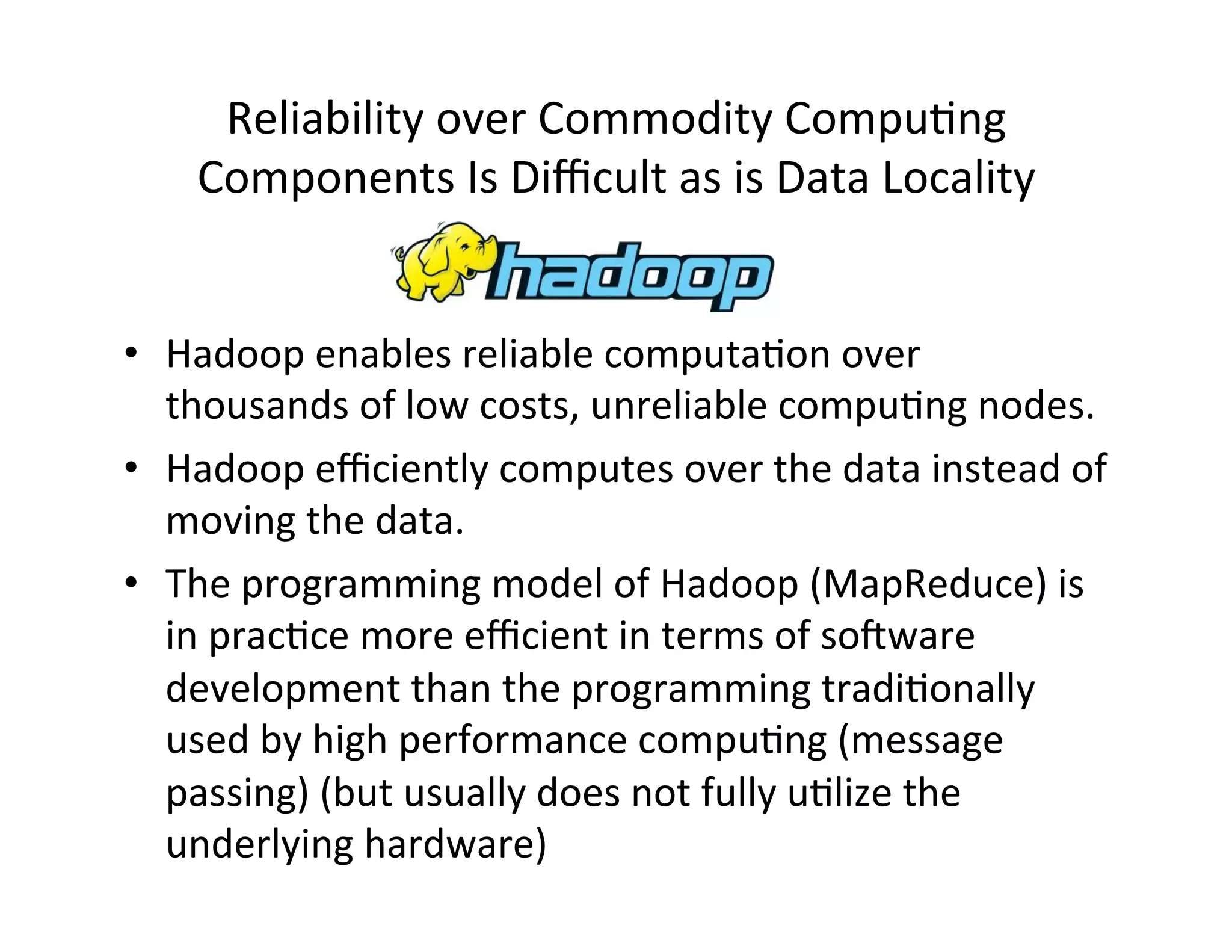Reliability	
  over	
  Commodity	
  Compu?ng	
  
Components	
  Is	
  Diﬃcult	
  as	
  is	
  Data	
  Locality	
  
•  Hadoop	
  enables	
  reliable	
  computa?on	
  over	
  
thousands	
  of	
  low	
  costs,	
  unreliable	
  compu?ng	
  nodes.	
  
•  Hadoop	
  eﬃciently	
  computes	
  over	
  the	
  data	
  instead	
  of	
  
moving	
  the	
  data.	
  
•  The	
  programming	
  model	
  of	
  Hadoop	
  (MapReduce)	
  is	
  
in	
  prac?ce	
  more	
  eﬃcient	
  in	
  terms	
  of	
  soeware	
  
development	
  than	
  the	
  programming	
  tradi?onally	
  
used	
  by	
  high	
  performance	
  compu?ng	
  (message	
  
passing)	
  (but	
  usually	
  does	
  not	
  fully	
  u?lize	
  the	
  
underlying	
  hardware)	
  
 