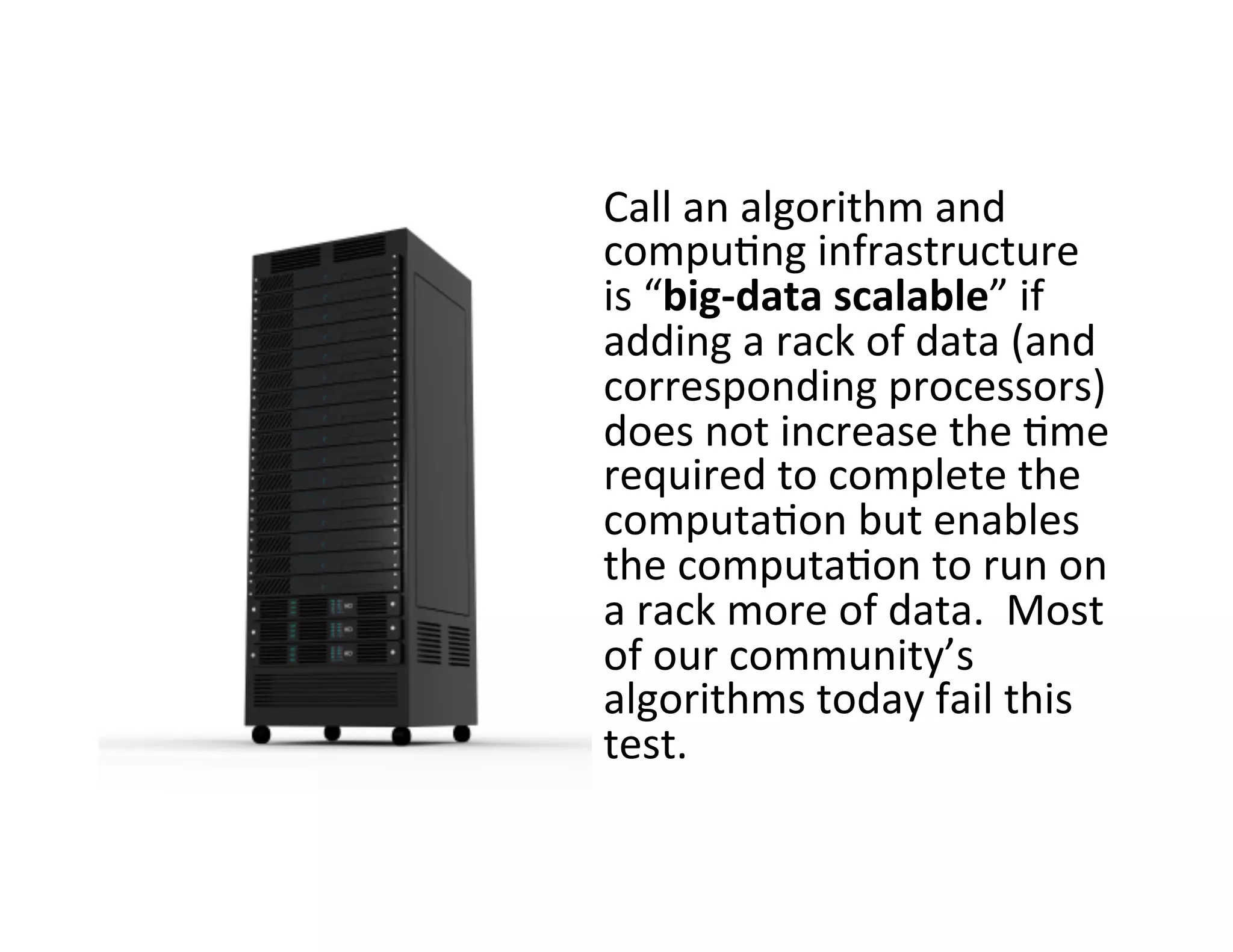 Call	
  an	
  algorithm	
  and	
  
compu?ng	
  infrastructure	
  
is	
  “big-­‐data	
  scalable”	
  if	
  
adding	
  a	
  rack	
  of	
  data	
  (and	
  
corresponding	
  processors)	
  
does	
  not	
  increase	
  the	
  ?me	
  
required	
  to	
  complete	
  the	
  
computa?on	
  but	
  enables	
  
the	
  computa?on	
  to	
  run	
  on	
  
a	
  rack	
  more	
  of	
  data.	
  	
  Most	
  
of	
  our	
  community’s	
  
algorithms	
  today	
  fail	
  this	
  
test.	
  
 