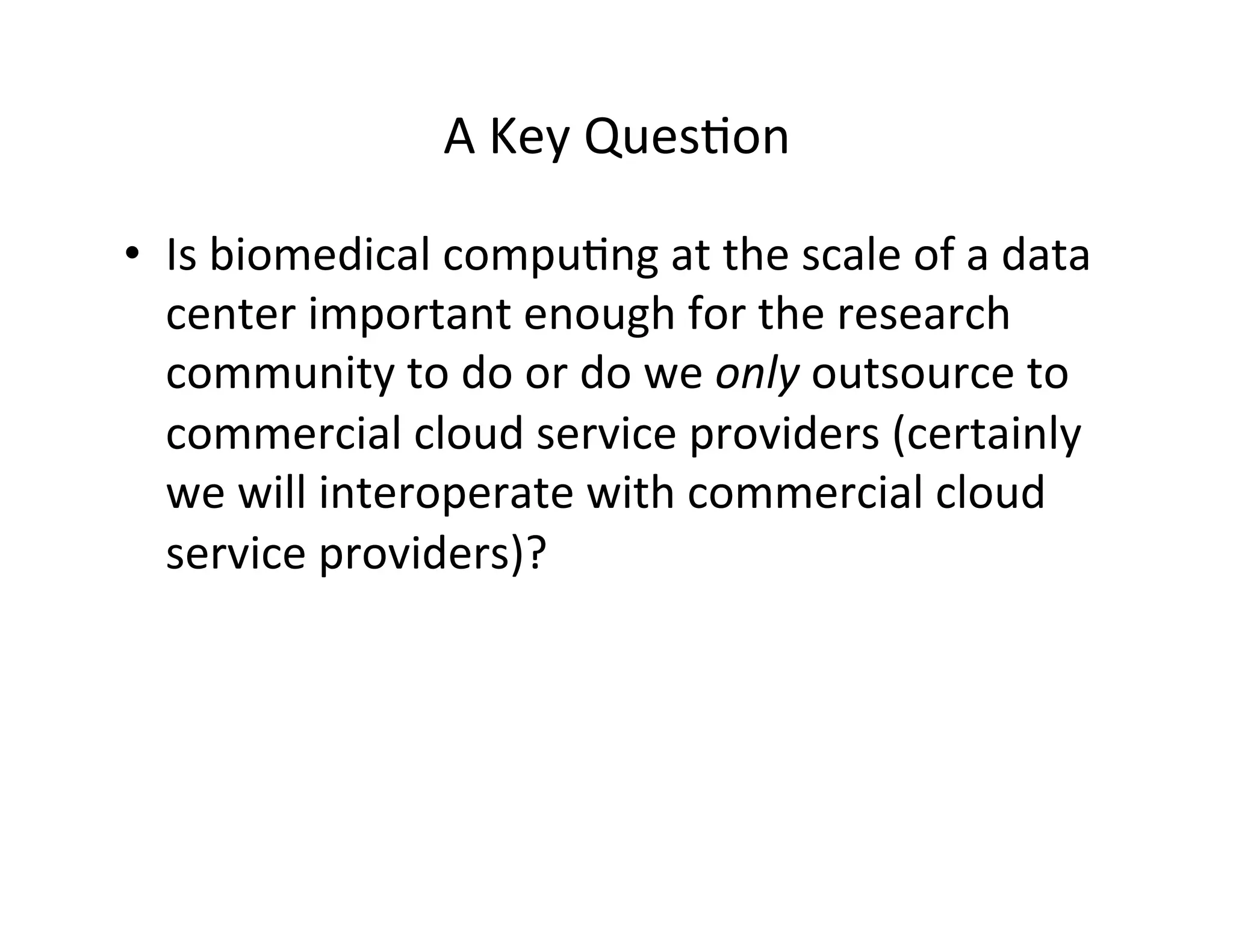 A	
  Key	
  Ques?on	
  
•  Is	
  biomedical	
  compu?ng	
  at	
  the	
  scale	
  of	
  a	
  data	
  
center	
  important	
  enough	
  for	
  the	
  research	
  
community	
  to	
  do	
  or	
  do	
  we	
  only	
  outsource	
  to	
  
commercial	
  cloud	
  service	
  providers	
  (certainly	
  
we	
  will	
  interoperate	
  with	
  commercial	
  cloud	
  
service	
  providers)?	
  
 