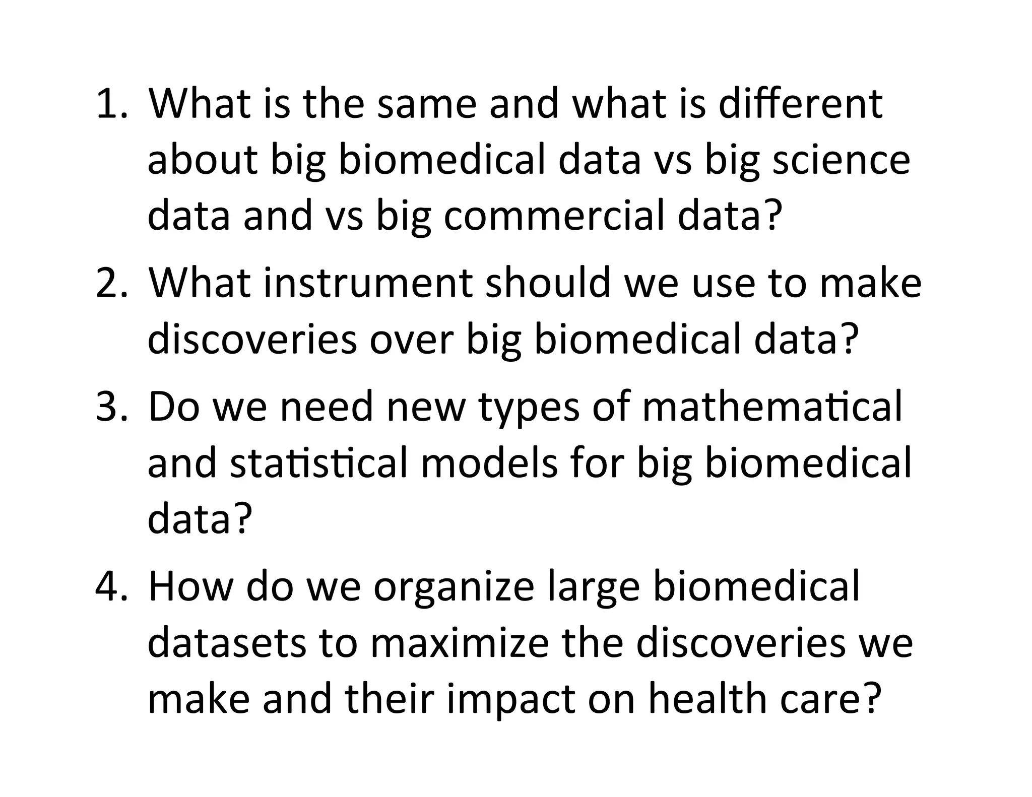 1.  What	
  is	
  the	
  same	
  and	
  what	
  is	
  diﬀerent	
  
about	
  big	
  biomedical	
  data	
  vs	
  big	
  science	
  
data	
  and	
  vs	
  big	
  commercial	
  data?	
  
2.  What	
  instrument	
  should	
  we	
  use	
  to	
  make	
  
discoveries	
  over	
  big	
  biomedical	
  data?	
  
3.  Do	
  we	
  need	
  new	
  types	
  of	
  mathema?cal	
  
and	
  sta?s?cal	
  models	
  for	
  big	
  biomedical	
  
data?	
  
4.  How	
  do	
  we	
  organize	
  large	
  biomedical	
  
datasets	
  to	
  maximize	
  the	
  discoveries	
  we	
  
make	
  and	
  their	
  impact	
  on	
  health	
  care?	
  
 