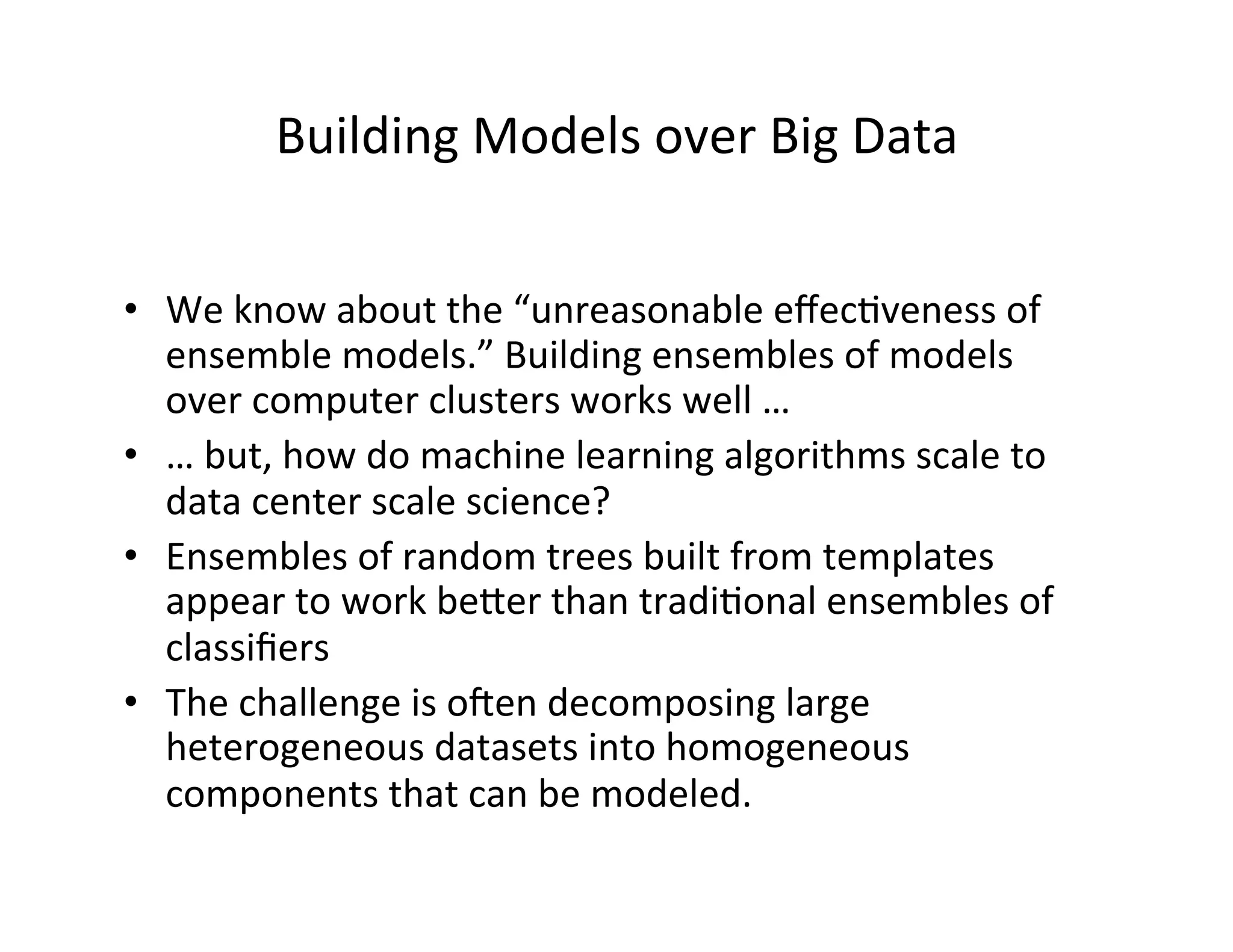 Building	
  Models	
  over	
  Big	
  Data	
  
•  We	
  know	
  about	
  the	
  “unreasonable	
  eﬀec?veness	
  of	
  
ensemble	
  models.”	
  Building	
  ensembles	
  of	
  models	
  
over	
  computer	
  clusters	
  works	
  well	
  …	
  
•  …	
  but,	
  how	
  do	
  machine	
  learning	
  algorithms	
  scale	
  to	
  
data	
  center	
  scale	
  science?	
  
•  Ensembles	
  of	
  random	
  trees	
  built	
  from	
  templates	
  
appear	
  to	
  work	
  beper	
  than	
  tradi?onal	
  ensembles	
  of	
  
classiﬁers	
  
•  The	
  challenge	
  is	
  oeen	
  decomposing	
  large	
  
heterogeneous	
  datasets	
  into	
  homogeneous	
  
components	
  that	
  can	
  be	
  modeled.	
  
 