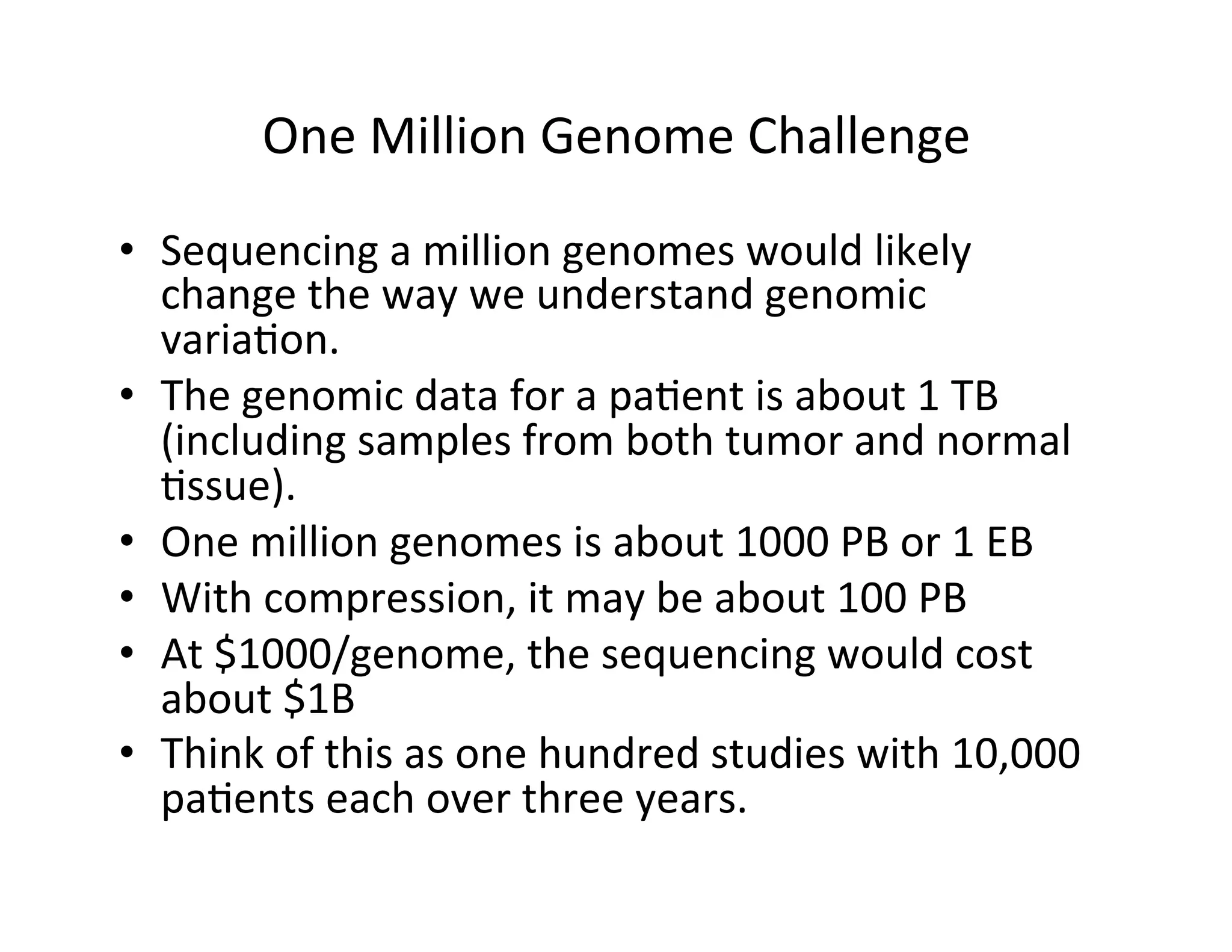 One	
  Million	
  Genome	
  Challenge	
  
•  Sequencing	
  a	
  million	
  genomes	
  would	
  likely	
  
change	
  the	
  way	
  we	
  understand	
  genomic	
  
varia?on.	
  
•  The	
  genomic	
  data	
  for	
  a	
  pa?ent	
  is	
  about	
  1	
  TB	
  
(including	
  samples	
  from	
  both	
  tumor	
  and	
  normal	
  
?ssue).	
  
•  One	
  million	
  genomes	
  is	
  about	
  1000	
  PB	
  or	
  1	
  EB	
  
•  With	
  compression,	
  it	
  may	
  be	
  about	
  100	
  PB	
  
•  At	
  $1000/genome,	
  the	
  sequencing	
  would	
  cost	
  
about	
  $1B	
  
•  Think	
  of	
  this	
  as	
  one	
  hundred	
  studies	
  with	
  10,000	
  
pa?ents	
  each	
  over	
  three	
  years.	
  
 